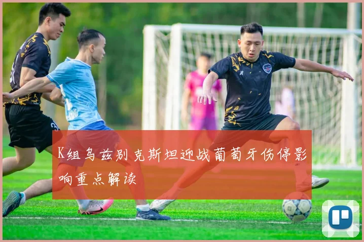 K组乌兹别克斯坦迎战葡萄牙伤停影响重点解读
