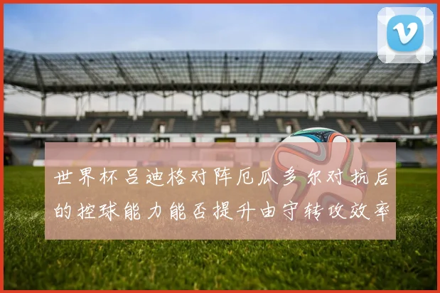 世界杯吕迪格对阵厄瓜多尔对抗后的控球能力能否提升由守转攻效率