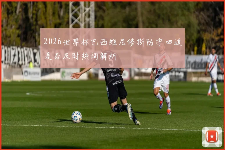 2026世界杯巴西维尼修斯防守回追是否及时热词解析