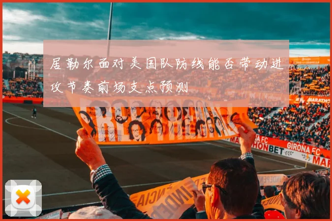 居勒尔面对美国队防线能否带动进攻节奏前场支点预测