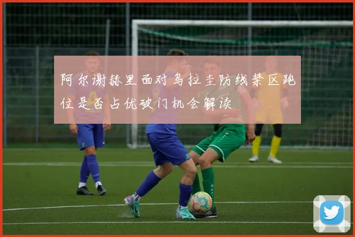 阿尔谢赫里面对乌拉圭防线禁区跑位是否占优破门机会解读