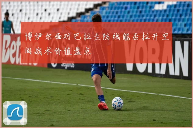 博伊尔面对巴拉圭防线能否拉开空间战术价值盘点