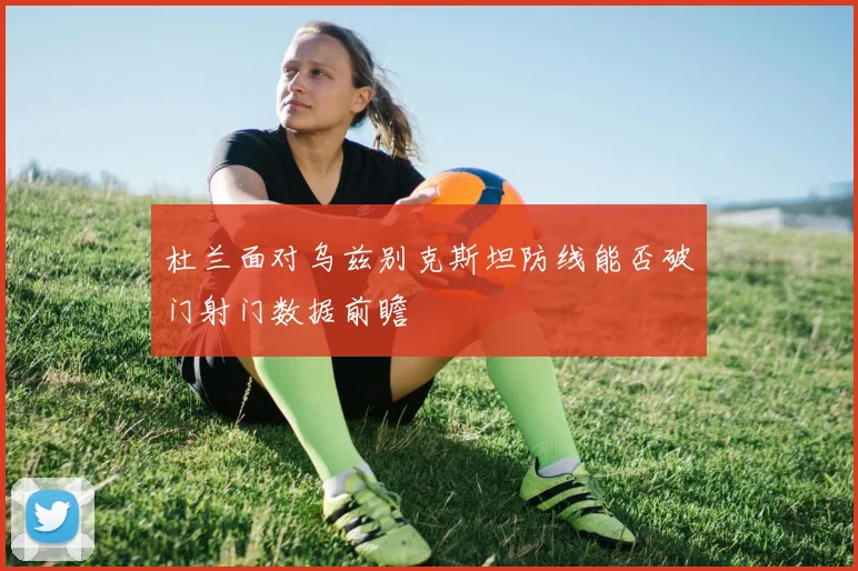 杜兰面对乌兹别克斯坦防线能否破门射门数据前瞻