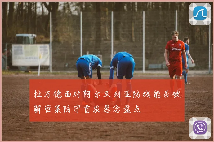拉万德面对阿尔及利亚防线能否破解密集防守首发悬念盘点