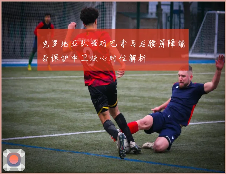 克罗地亚队面对巴拿马后腰屏障能否保护中卫核心对位解析