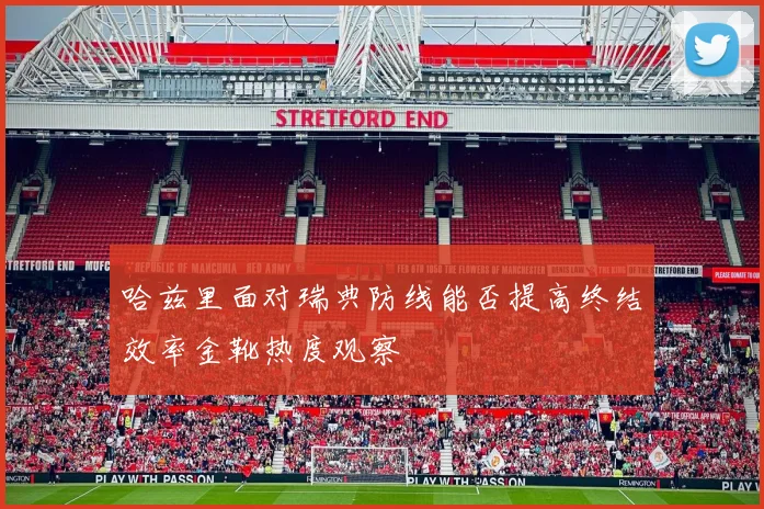 哈兹里面对瑞典防线能否提高终结效率金靴热度观察