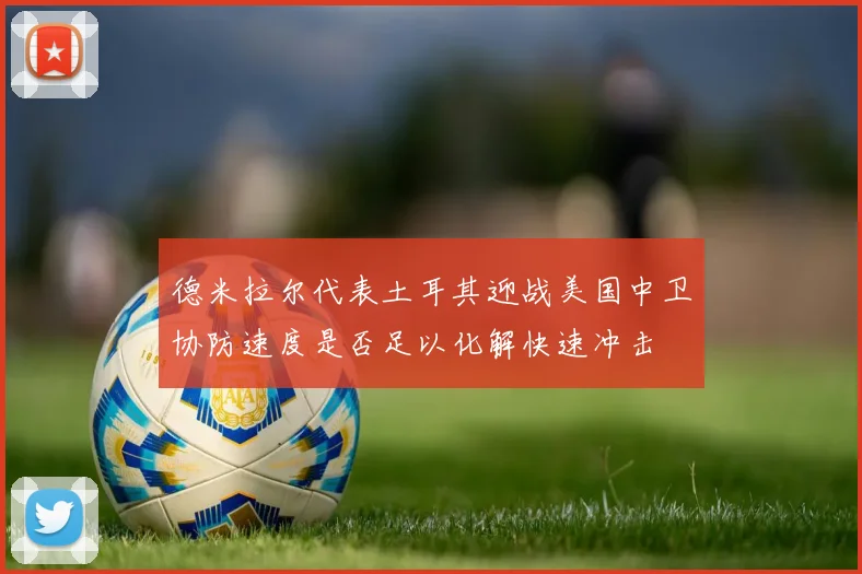 德米拉尔代表土耳其迎战美国中卫协防速度是否足以化解快速冲击