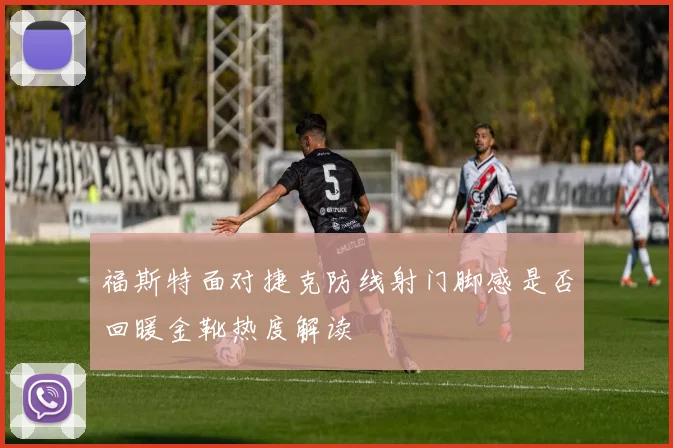 福斯特面对捷克防线射门脚感是否回暖金靴热度解读