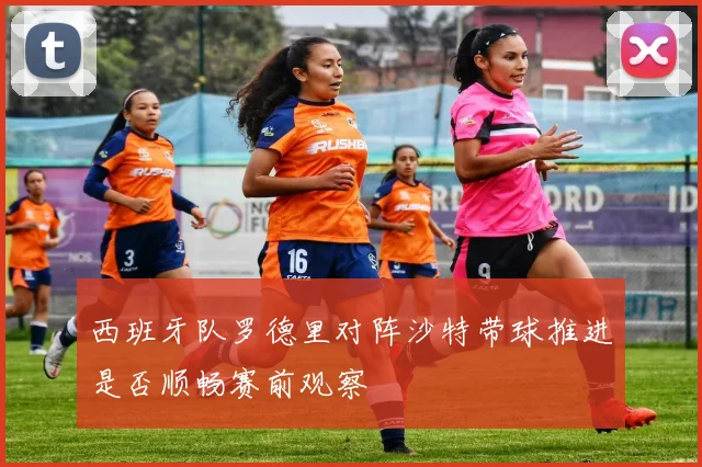 西班牙队罗德里对阵沙特带球推进是否顺畅赛前观察