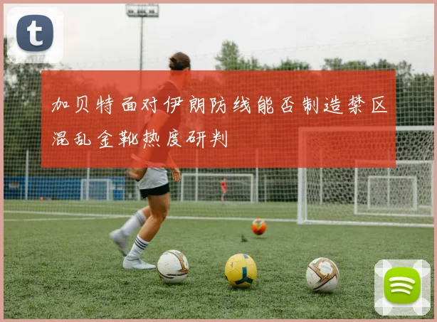 加贝特面对伊朗防线能否制造禁区混乱金靴热度研判