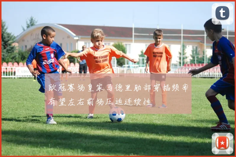 欧冠赛场皇家马德里肋部穿插频率有望左右前场压迫连续性