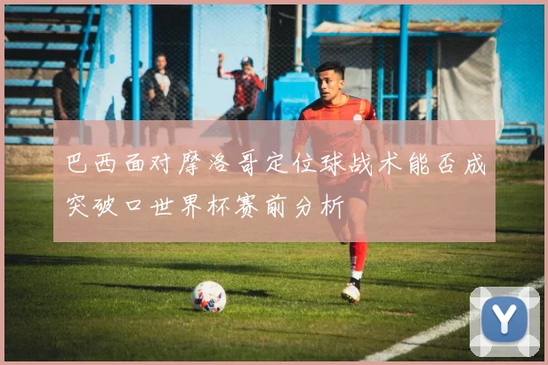 巴西面对摩洛哥定位球战术能否成突破口世界杯赛前分析