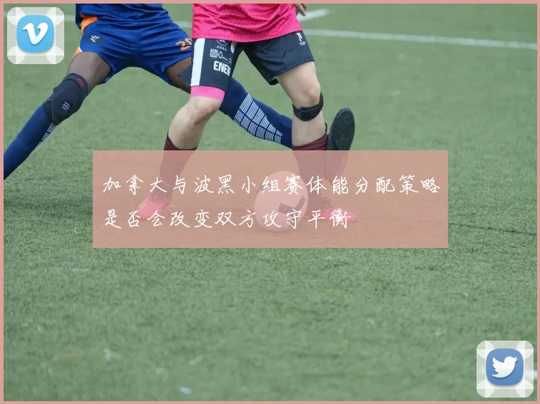 加拿大与波黑小组赛体能分配策略是否会改变双方攻守平衡