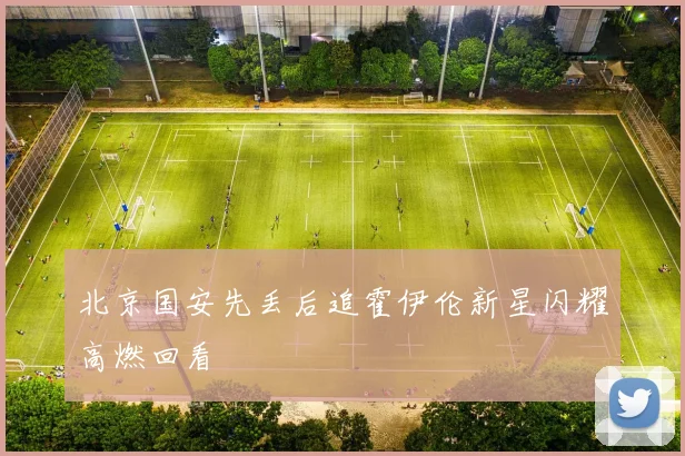 北京国安先丢后追霍伊伦新星闪耀高燃回看