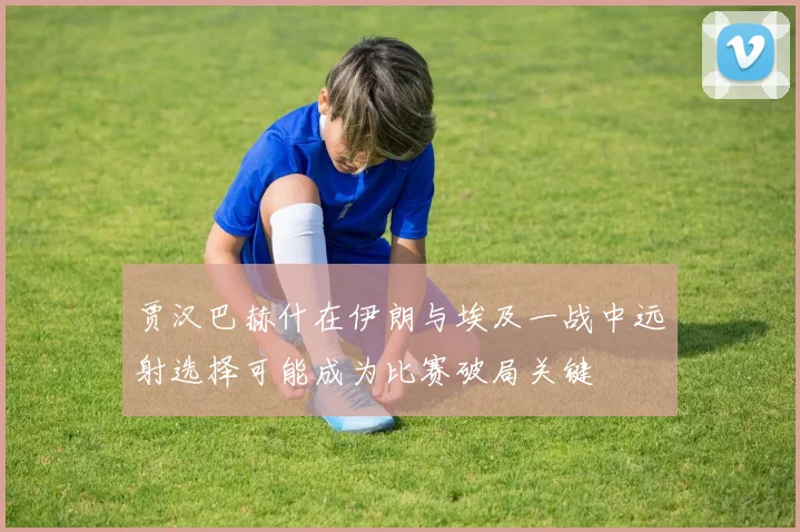 贾汉巴赫什在伊朗与埃及一战中远射选择可能成为比赛破局关键