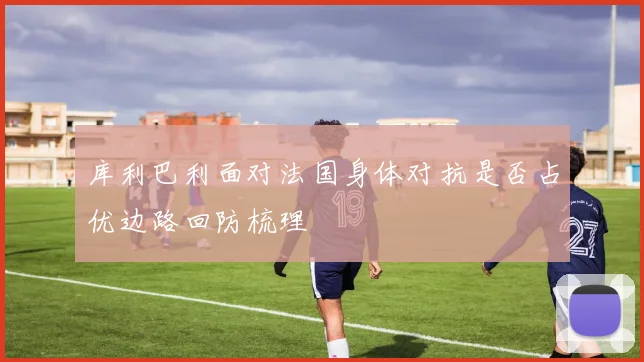 库利巴利面对法国身体对抗是否占优边路回防梳理