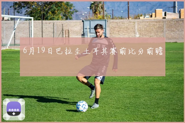 6月19日巴拉圭土耳其赛前比分前瞻