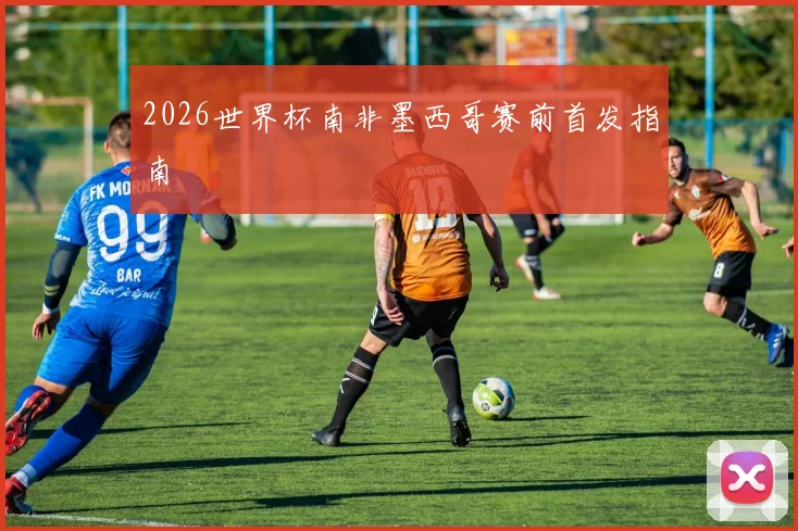 2026世界杯南非墨西哥赛前首发指南