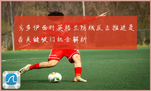 戈多伊面对英格兰防线反击推进是否关键破门机会解析