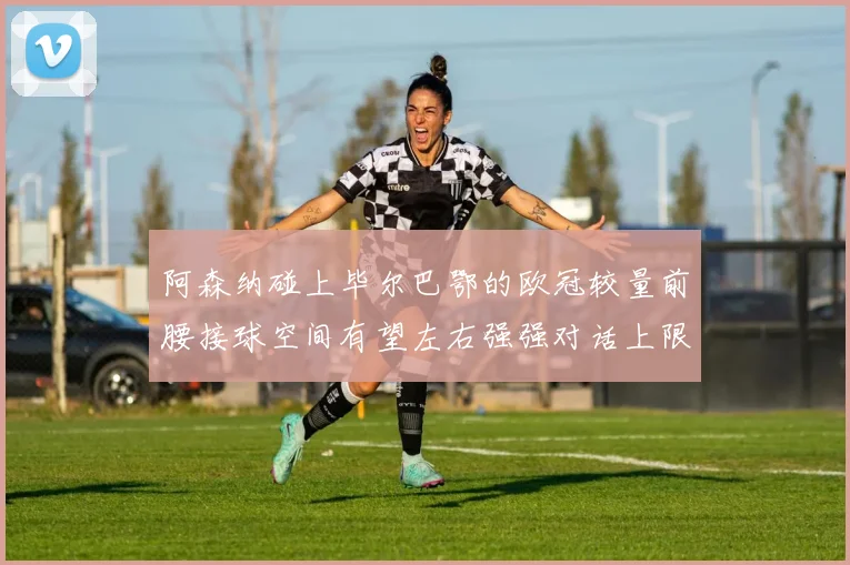 阿森纳碰上毕尔巴鄂的欧冠较量前腰接球空间有望左右强强对话上限