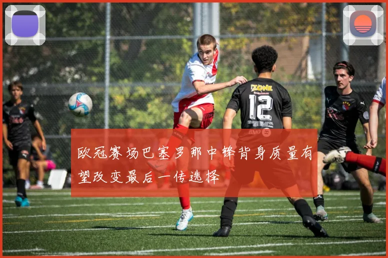 欧冠赛场巴塞罗那中锋背身质量有望改变最后一传选择