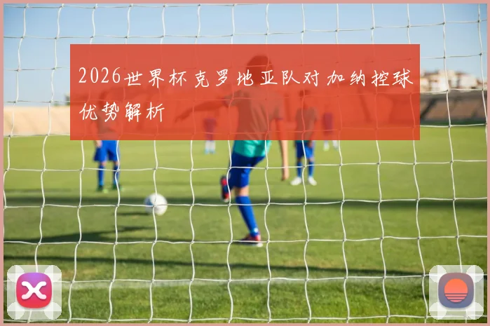 2026世界杯克罗地亚队对加纳控球优势解析