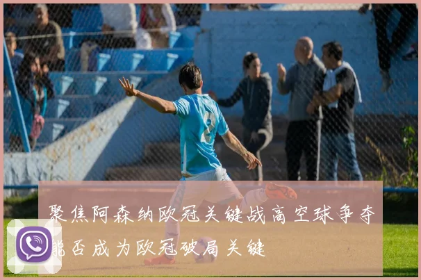 聚焦阿森纳欧冠关键战高空球争夺能否成为欧冠破局关键