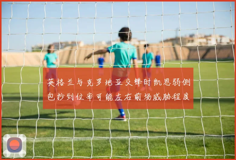 英格兰与克罗地亚交锋时凯恩弱侧包抄到位率可能左右前场威胁程度