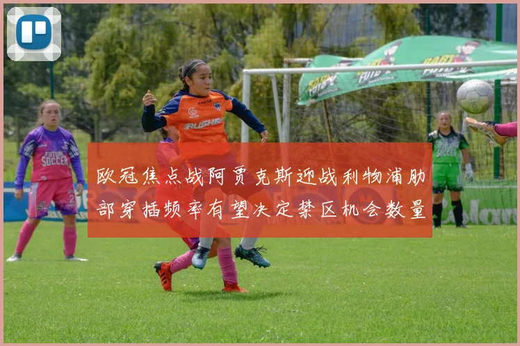 欧冠焦点战阿贾克斯迎战利物浦肋部穿插频率有望决定禁区机会数量