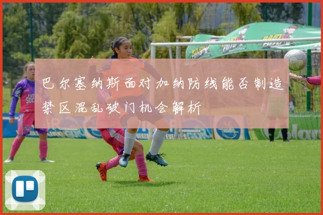 巴尔塞纳斯面对加纳防线能否制造禁区混乱破门机会解析
