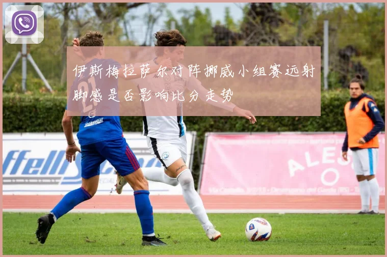 伊斯梅拉萨尔对阵挪威小组赛远射脚感是否影响比分走势