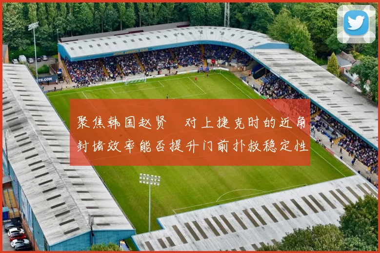 聚焦韩国赵贤祐对上捷克时的近角封堵效率能否提升门前扑救稳定性