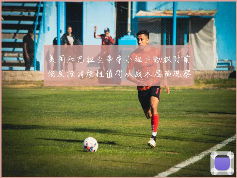 美国和巴拉圭争夺小组主动权时前场反抢持续性值得从战术层面观察