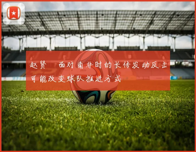 赵贤祐面对南非时的长传发动反击可能改变球队推进方式