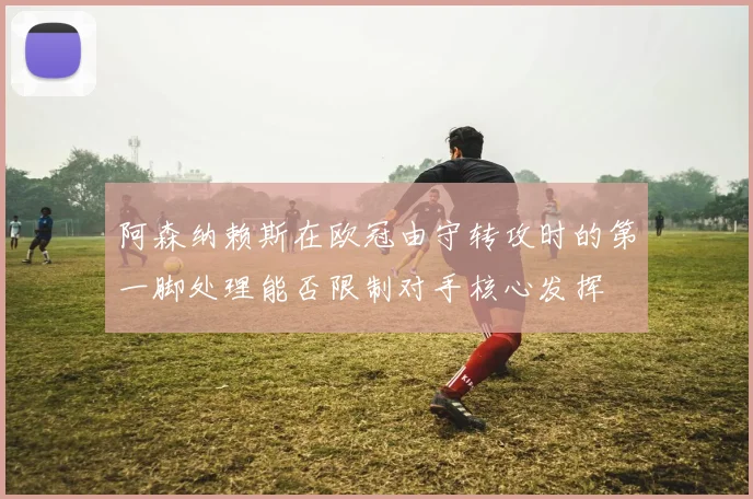 阿森纳赖斯在欧冠由守转攻时的第一脚处理能否限制对手核心发挥