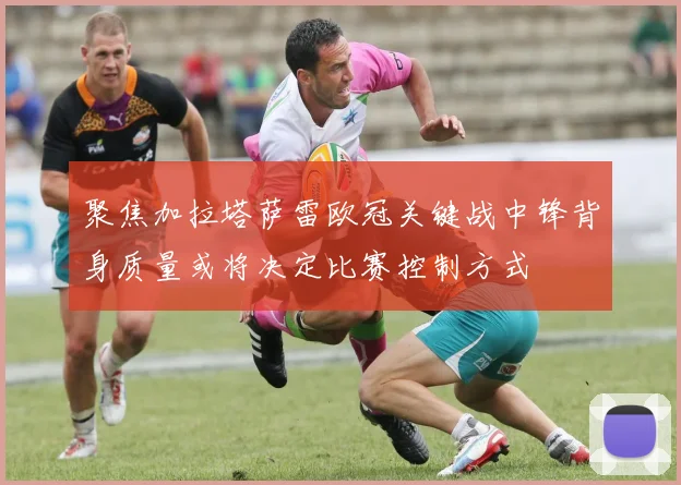 聚焦加拉塔萨雷欧冠关键战中锋背身质量或将决定比赛控制方式