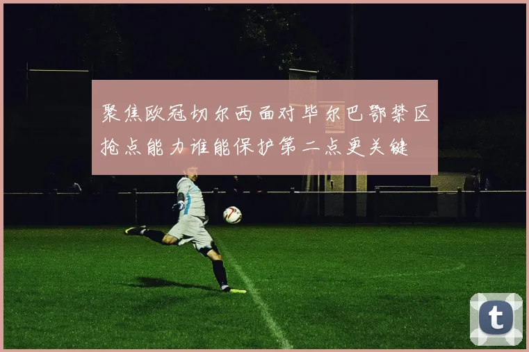 聚焦欧冠切尔西面对毕尔巴鄂禁区抢点能力谁能保护第二点更关键