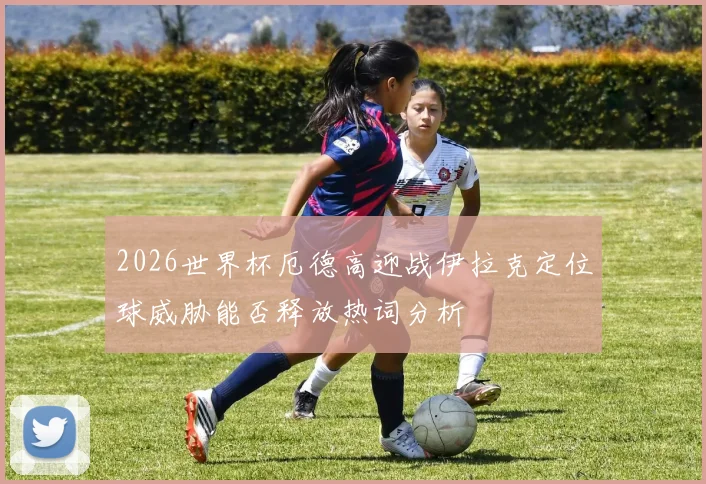 2026世界杯厄德高迎战伊拉克定位球威胁能否释放热词分析