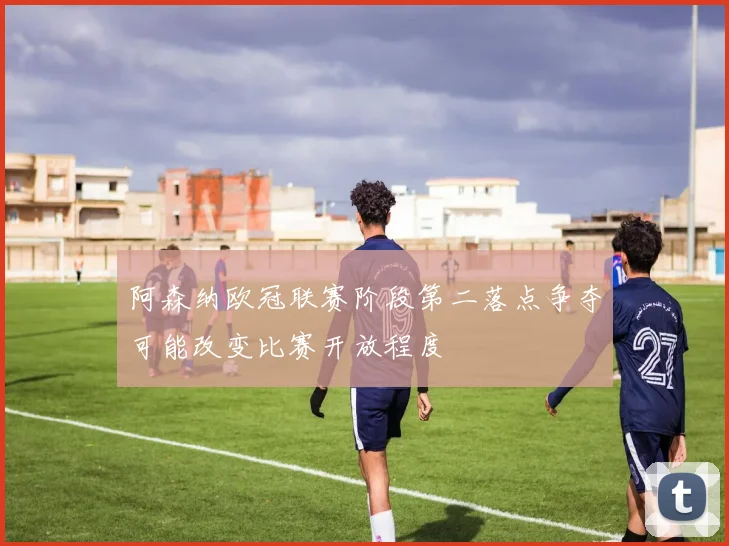阿森纳欧冠联赛阶段第二落点争夺可能改变比赛开放程度