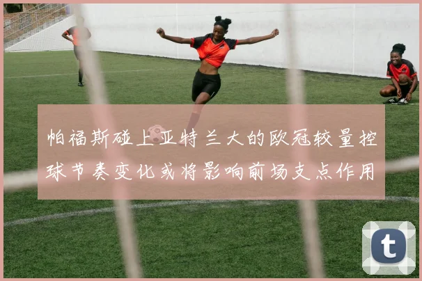帕福斯碰上亚特兰大的欧冠较量控球节奏变化或将影响前场支点作用