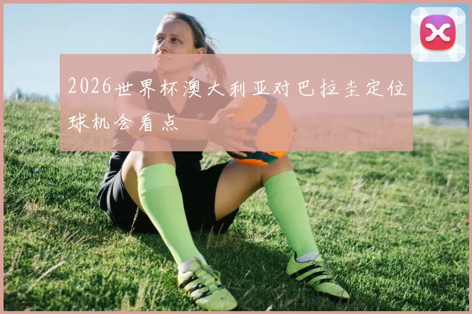 2026世界杯澳大利亚对巴拉圭定位球机会看点