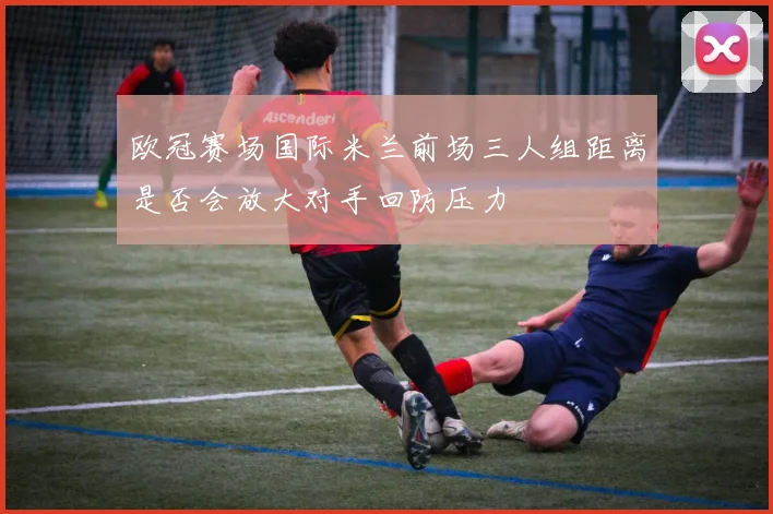 欧冠赛场国际米兰前场三人组距离是否会放大对手回防压力