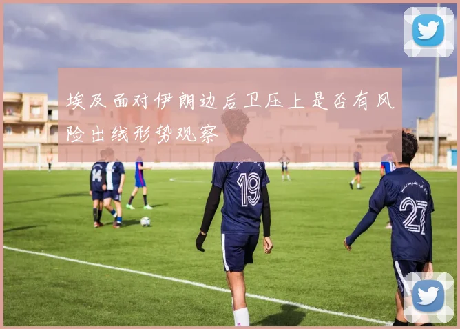 埃及面对伊朗边后卫压上是否有风险出线形势观察