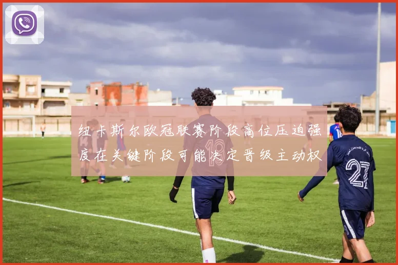 纽卡斯尔欧冠联赛阶段高位压迫强度在关键阶段可能决定晋级主动权