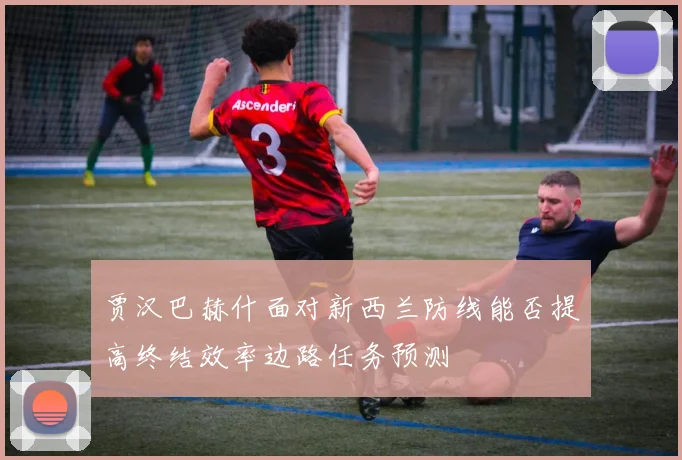 贾汉巴赫什面对新西兰防线能否提高终结效率边路任务预测