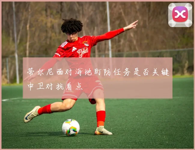 蒂尔尼面对海地盯防任务是否关键中卫对抗看点