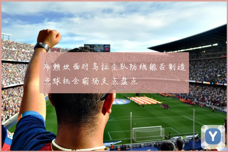 布赖坎面对乌拉圭队防线能否制造点球机会前场支点盘点