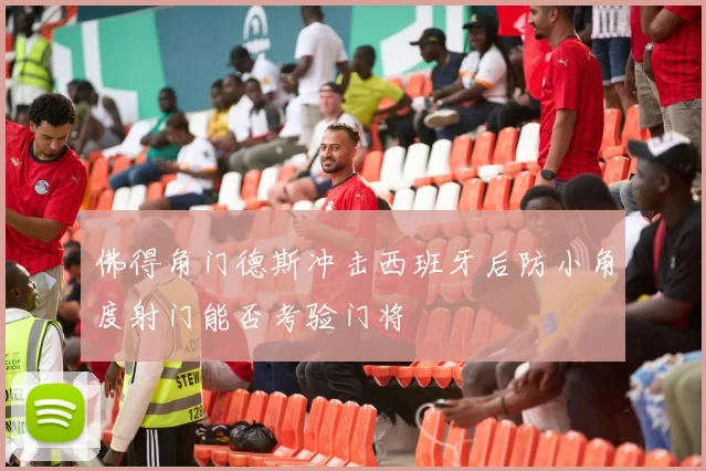 佛得角门德斯冲击西班牙后防小角度射门能否考验门将