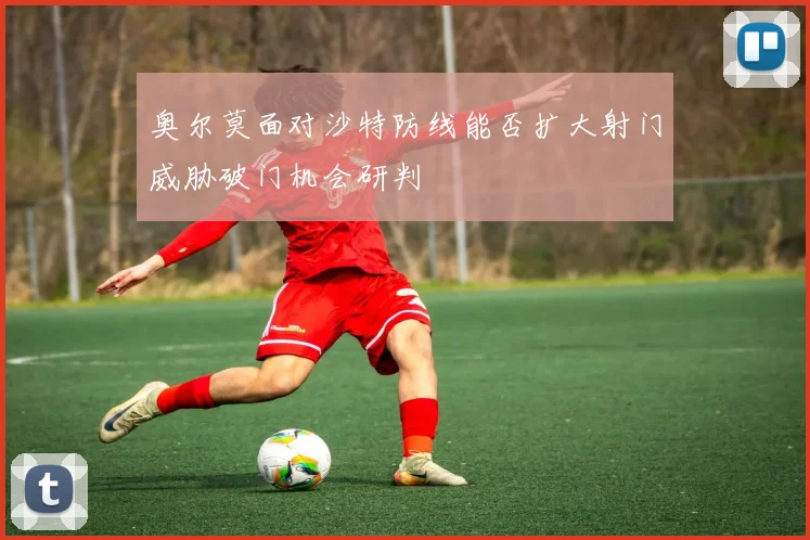 奥尔莫面对沙特防线能否扩大射门威胁破门机会研判